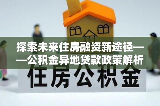 龙城探索未来住房融资新途径——公积金异地贷款政策解析与实践