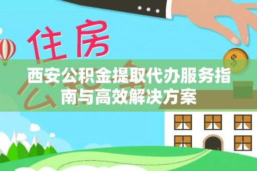 龙城西安公积金提取代办服务指南与高效解决方案