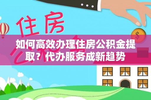 龙城如何高效办理住房公积金提取？代办服务成新趋势
