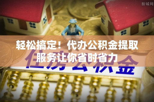 龙城轻松搞定！代办公积金提取服务让你省时省力