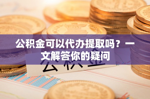 龙城公积金可以代办提取吗？一文解答你的疑问