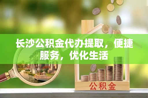 龙城长沙公积金代办提取，便捷服务，优化生活