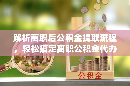 龙城解析离职后公积金提取流程，轻松搞定离职公积金代办提取手续