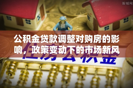 龙城公积金贷款调整对购房的影响，政策变动下的市场新风向
