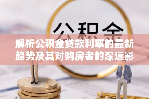 龙城解析公积金贷款利率的最新趋势及其对购房者的深远影响