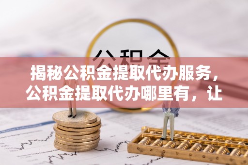 龙城揭秘公积金提取代办服务，公积金提取代办哪里有，让你省时省心的解决方案