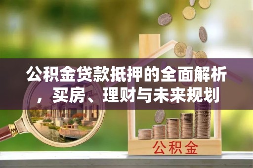 龙城公积金贷款抵押的全面解析，买房、理财与未来规划