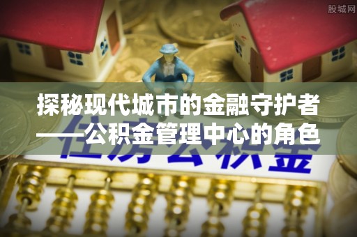 龙城探秘现代城市的金融守护者——公积金管理中心的角色与使命