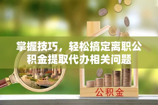 龙城掌握技巧，轻松搞定离职公积金提取代办相关问题