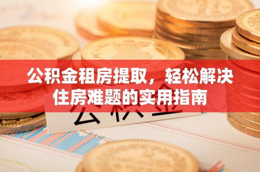 龙城公积金租房提取，轻松解决住房难题的实用指南