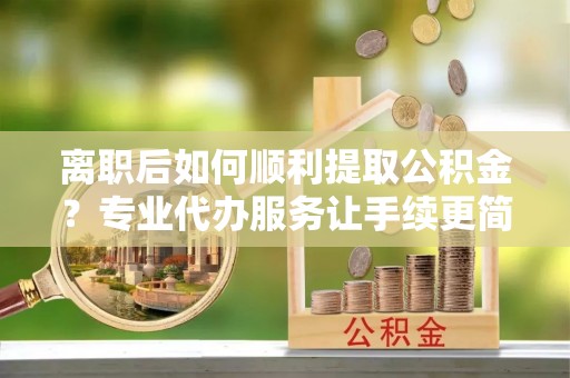 龙城离职后如何顺利提取公积金？专业代办服务让手续更简单