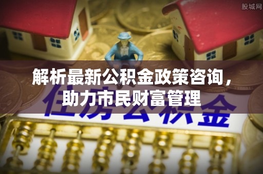 龙城解析最新公积金政策咨询，助力市民财富管理