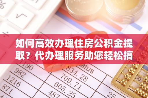 龙城如何高效办理住房公积金提取？代办理服务助您轻松搞定