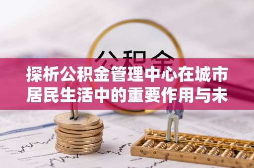 龙城探析公积金管理中心在城市居民生活中的重要作用与未来发展趋势