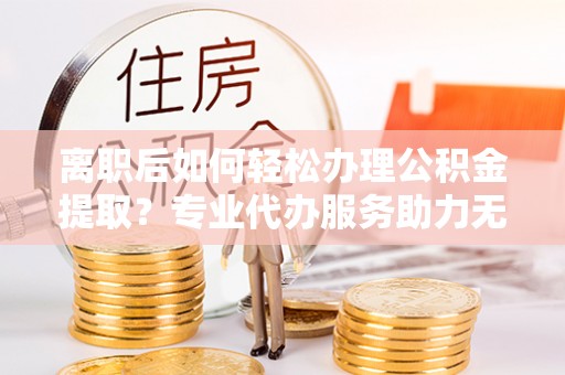 龙城离职后如何轻松办理公积金提取？专业代办服务助力无忧