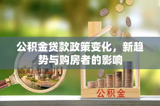 龙城公积金贷款政策变化，新趋势与购房者的影响