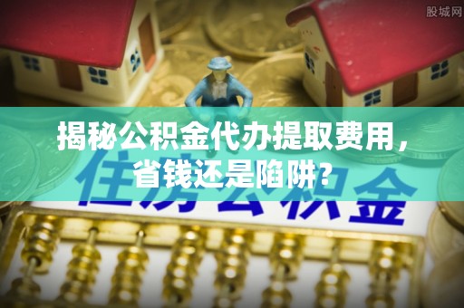 龙城揭秘公积金代办提取费用，省钱还是陷阱？