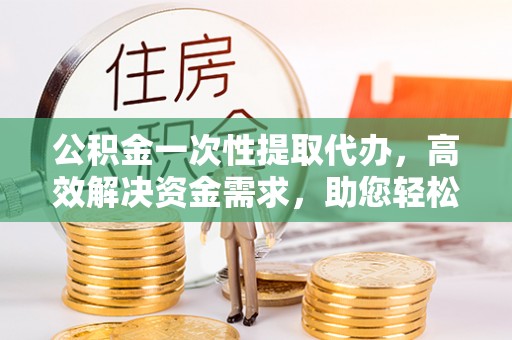 龙城公积金一次性提取代办，高效解决资金需求，助您轻松应对生活难题