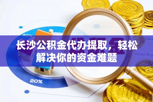 龙城长沙公积金代办提取，轻松解决你的资金难题