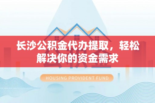 龙城长沙公积金代办提取，轻松解决你的资金需求