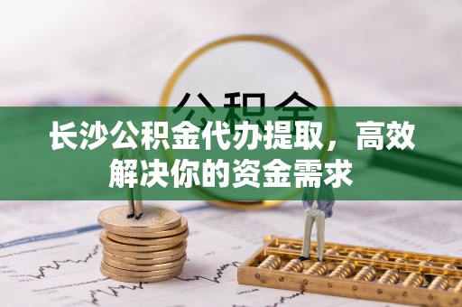 龙城长沙公积金代办提取，高效解决你的资金需求