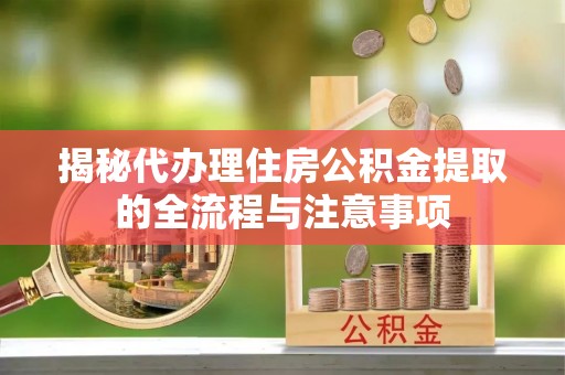 龙城揭秘代办理住房公积金提取的全流程与注意事项