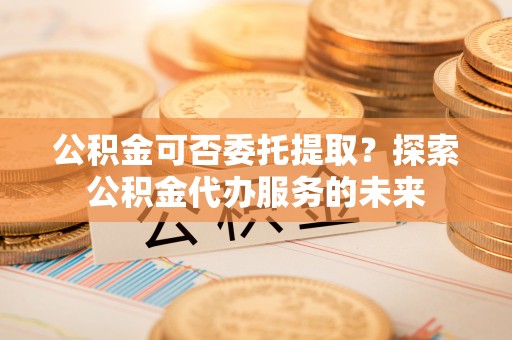 龙城公积金可否委托提取？探索公积金代办服务的未来